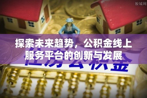 黎川探索未来趋势，公积金线上服务平台的创新与发展