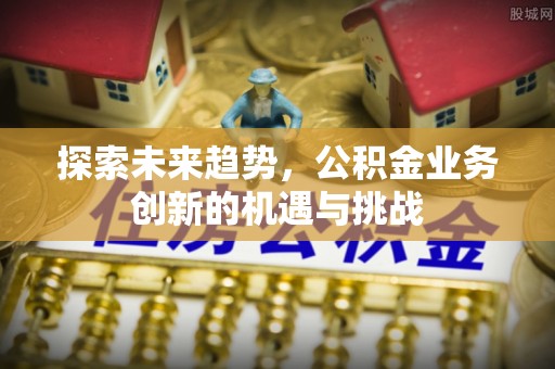 黎川探索未来趋势，公积金业务创新的机遇与挑战