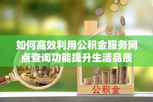 黎川如何高效利用公积金服务网点查询功能提升生活品质