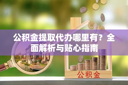 黎川公积金提取代办哪里有？全面解析与贴心指南