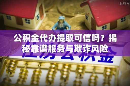 黎川公积金代办提取可信吗？揭秘靠谱服务与欺诈风险